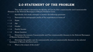 2.0 STATEMENT OF THE PROBLEM
This study aimed to determine the Quality of Care for Non- communicable and Communicable
Diseases in the Selected Barangays of Maasin Southern Leyte.
• Specifically, this study attempts to answer the following questions:
• 1. Determine the demographic profile of the respondents in terms of:
• 1.1 Name
• 1.2 Age
• 1.3 Gender
• 1.4 Family Income
• 1.5 House Location
• 2. Determine the common Communicable and Non-communicable diseases in the Selected Barangays
of Maasin Southern Leyte.
• 3. Determine the quality care for communicable and non-communicable diseases in the selected
barangays of Maasin Southern Leyte.
• 4. What is the output of the study?
 