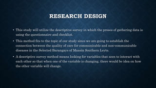 RESEARCH DESIGN
• This study will utilize the descriptive survey in which the proses of gathering data is
using the questionnaire and checklist.
• This method fits to the topic of our study since we are going to establish the
connection between the quality of care for communicable and non-communicable
diseases in the Selected Barangays of Maasin Southern Leyte.
• A descriptive survey method means looking for variables that seen to interact with
each other so that when one of the variable is changing, there would be idea on how
the other variable will change.
 