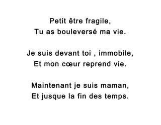 Petit être fragile,
Tu as bouleversé ma vie.
Je suis devant toi , immobile,
Et mon cœur reprend vie.
Maintenant je suis maman,
Et jusque la fin des temps.

 