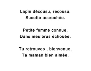 Lapin décousu, recousu,
Sucette accrochée.
Petite femme connue,
Dans mes bras échouée.
Tu retrouves , bienvenue,
Ta maman bien aimée.

 