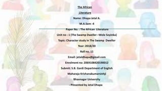 The African
Literature
Name: Dhapa Jetal A.
M.A.Sem -4
Paper No. : The African Literature
Unit no : 1 (The Swamp Dweller –Wole Soyinka)
Topic: Character study in The Swamp Dweller
Year: 2018/20
Roll no. 11
Email: jetaldhapa@gmail.com
Enrolment no: 2069108420190012
Submit: S.B. Gardi Department of English
Maharaja Krishanakumarsinhji
Bhavnagar University
- Presented by Jetal Dhapa
 