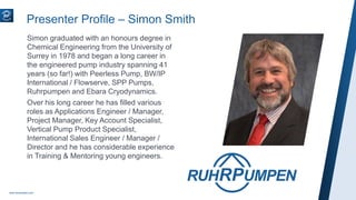 Simon graduated with an honours degree in
Chemical Engineering from the University of
Surrey in 1978 and began a long career in
the engineered pump industry spanning 41
years (so far!) with Peerless Pump, BW/IP
International / Flowserve, SPP Pumps,
Ruhrpumpen and Ebara Cryodynamics.
Over his long career he has filled various
roles as Applications Engineer / Manager,
Project Manager, Key Account Specialist,
Vertical Pump Product Specialist,
International Sales Engineer / Manager /
Director and he has considerable experience
in Training & Mentoring young engineers.
www.ruhrpumpen.com
Presenter Profile – Simon Smith
 