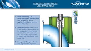 www.ruhrpumpen.com
1. Most commonly T or L
fabricated head. Mitered head
may be used in some
applications. Some options
for cast heads
2. Large stuffing box - TR pump
is standard with packing but can
be equipped with mechanical
seals (split seal is preferred).
VCT and VMT pumps can be
supplied with mechanical seal
or packing
3. Heavy duty flanges – Positive
and registered fit alignment
1
2
3
FEATURES AND BENEFITS
DISCHARGE HEAD
27
 