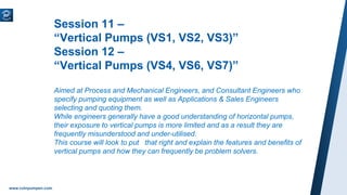 www.ruhrpumpen.com
Session 11 –
“Vertical Pumps (VS1, VS2, VS3)”
Session 12 –
“Vertical Pumps (VS4, VS6, VS7)”
Aimed at Process and Mechanical Engineers, and Consultant Engineers who
specify pumping equipment as well as Applications & Sales Engineers
selecting and quoting them.
While engineers generally have a good understanding of horizontal pumps,
their exposure to vertical pumps is more limited and as a result they are
frequently misunderstood and under-utilised.
This course will look to put that right and explain the features and benefits of
vertical pumps and how they can frequently be problem solvers.
 