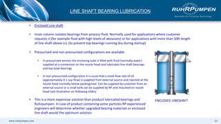 www.ruhrpumpen.com 33
LINE SHAFT BEARING LUBRICATION
• Pressurized and non pressurized configurations are available
• In pressurized version the enclosing tube is filled with fluid (normally water)
supplied at a connection on the nozzle head and lubricates line shaft bearings
and top bowl bearings
• In non-pressurized configuration it is usual that a small flow rate of oil
(approximately 0.1 sup flow) is supplied from external source and injected at the
nozzle head normally below packing/seal. Can be supplied by customer from an
external source or a small tank can be supplied by RP and mounted on nozzle
head (see illustration on following slides)
• This is a more expensive solution than product lubricated bearings and
Ruhrpumpen. In case of product containing some particles RP experienced
engineers will determine whether upgraded bearing materials or enclosed
line shaft would the optimum solution
ENCLOSED LINESHAFT
• Enclosed Line shaft
• Inner column isolates bearings from process fluid. Normally used for applications where customer
requests it (for example fluid with high levels of abrasives) or for applications with more than 50ft length
of line shaft above LLL (to prevent top bearings running dry during startup)
 