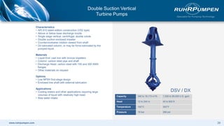 www.ruhrpumpen.com
Characteristics
• API 610 latest edition construction (VS2 type)
• Above or below base discharge nozzle
• Single stage vertical, centrifugal, double volute
• Double suction enclosed impeller
• Counterclockwise rotation viewed from shaft
• Oil lubricated column, or may be force-lubricated by the
pumped liquid
Materials
• Liquid End: cast iron with bronze impellers
• Column: carbon steel pipe and shaft
• Discharge Head: carbon steel with 150 and 300 ANSI
flanges
• Other materials on request
Options
• Low NPSH first-stage design
• Enclosed line shaft with external lubrication
Applications
• Cooling towers and other applications requiring large
volumes of liquid with relatively high head
• Raw water intake
DSV / DX
Capacity 340 to 18,170 m3/h 1,500 to 80,000 U.S. gpm
Head 12 to 244 m 40 to 800 ft
Temperature 150°C 302°F
Pressure 19 bar 280 psi
39
Double Suction Vertical
Turbine Pumps
 