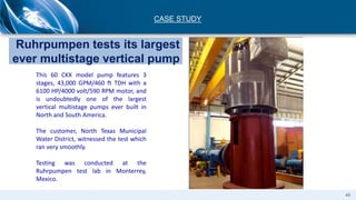 This 60 CKX model pump features 3
stages, 43,000 GPM/460 ft TDH with a
6100 HP/4000 volt/590 RPM motor, and
is undoubtedly one of the largest
vertical multistage pumps ever built in
North and South America.
The customer, North Texas Municipal
Water District, witnessed the test which
ran very smoothly.
Testing was conducted at the
Ruhrpumpen test lab in Monterrey,
Mexico.
Ruhrpumpen tests its largest
ever multistage vertical pump
CASE STUDY
46
 