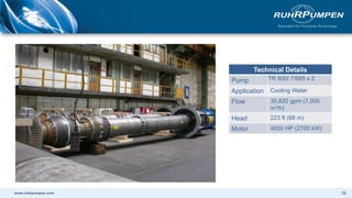 www.ruhrpumpen.com
Technical Details
Pump TR 800/ 7/685 x 2
Application Cooling Water
Flow 30,820 gpm (7,000
m³/h)
Head 223 ft (68 m)
Motor 4000 HP (2700 kW)
56
 