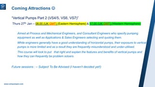 www.ruhrpumpen.com
Coming Attractions 
“Vertical Pumps Part 2 (VS4/5, VS6, VS7)”
Thurs 27th Jan – 08.00 (UK GMT) (Eastern Hemisphere) & 17.00 (UK GMT) (Western Hemisphere)
Aimed at Process and Mechanical Engineers, and Consultant Engineers who specify pumping
equipment as well as Applications & Sales Engineers selecting and quoting them.
While engineers generally have a good understanding of horizontal pumps, their exposure to vertical
pumps is more limited and as a result they are frequently misunderstood and under-utilised.
This course will look to put that right and explain the features and benefits of vertical pumps and
how they can frequently be problem solvers.
Future sessions : – Subject To Be Advised (I haven’t decided yet!)
 