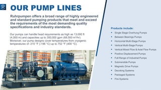 OUR PUMP LINES
Ruhrpumpen offers a broad range of highly engineered
and standard pumping products that meet and exceed
the requirements of the most demanding quality
specifications and industry standards.
Our pumps can handle head requirements as high as 13,000 ft
(4,000 m) and capacities up to 300,000 gpm (68,000 m3/hr).
Moreover, our pump designs cover temperatures from cryogenic
temperatures of -310 °F (-196 °C) up to 752 °F (400 °C).
Products include:
 Single Stage Overhung Pumps
 Between Bearings Pumps
 Horizontal Multi-Stage Pumps
 Vertical Multi-Stage Pumps
 Vertical Mixed Flow & Axial Flow Pumps
 Positive Displacement Pumps
 Full Range of Industrial Pumps
 Submersible Pumps
 Magnetic Drive Pumps
 Decoking Systems
 Packaged Systems
 Fire Systems
 