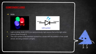 ➜ DIOD
 Light-emitting diode (LED) is a semiconductor light source that emits light when
current flows through it.
 The LED symbol is the standard symbol for a diode with the addition of two small
arrows denoting emission (of light).
COMPONENT USED
 