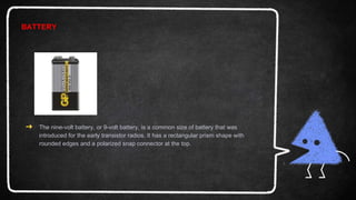 BATTERY
➜ The nine-volt battery, or 9-volt battery, is a common size of battery that was
introduced for the early transistor radios. It has a rectangular prism shape with
rounded edges and a polarized snap connector at the top.
 