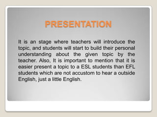 PRESENTATION
It is an stage where teachers will introduce the
topic, and students will start to build their personal
understanding about the given topic by the
teacher. Also, It is important to mention that it is
easier present a topic to a ESL students than EFL
students which are not accustom to hear a outside
English, just a little English.
 