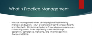 What is Practice Management
 Practice management entails developing and implementing
strategies and systems to run a financial advisory business efficiently
and effectively. It includes adhering to financial planning processes,
conducting holistic financial planning, client relationships,
operations, compliance, marketing, and time management
(Swanepoel 2025).
 
