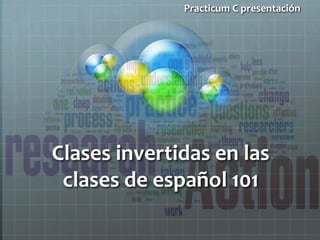 Practicum C presentación 
Clases invertidas en las 
clases de español 101 
 