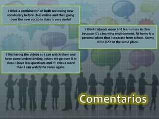 I like having the videos so I can watch them and 
have some understanding before we go over it in 
class. I have less questions and if I miss a word 
then I can watch the video again. 
I think I absorb more and learn more in class 
because it’s a learning environment. At home is a 
personal place that I separate from school. So my 
mind isn't in the same place. 
I think a combination of both reviewing new 
vocabulary before class online and then going 
over the new vocab in class is very useful 
 