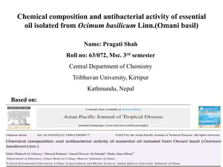 Chemical composition and antibacterial activity of essential
oil isolated from Ocimum basilicum Linn.(Omani basil)
Name: Pragati Shah
Roll no: 63/072, Msc. 3rd semester
Central Department of Chemistry
Tribhuvan University, Kirtipur
Kathmandu, Nepal
Based on:
 