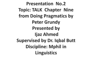 Presentation No.2
Topic: TALK Chapter Nine
from Doing Pragmatics by
Peter Grundy
Presented by
Ijaz Ahmed
Supervised by Dr. Iqbal Butt
Discipline: Mphil in
Linguistics
 