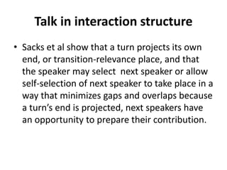 Talk in interaction structure
• Sacks et al show that a turn projects its own
end, or transition-relevance place, and that
the speaker may select next speaker or allow
self-selection of next speaker to take place in a
way that minimizes gaps and overlaps because
a turn’s end is projected, next speakers have
an opportunity to prepare their contribution.
 