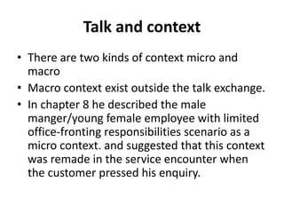 Talk and context
• There are two kinds of context micro and
macro
• Macro context exist outside the talk exchange.
• In chapter 8 he described the male
manger/young female employee with limited
office-fronting responsibilities scenario as a
micro context. and suggested that this context
was remade in the service encounter when
the customer pressed his enquiry.
 