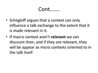 Cont…….
• Schegloff argues that a context can only
influence a talk exchange to the extent that it
is made relevant in it.
• If macro context aren't relevant we can
discount then, and if they are relevant, they
will be appear as micro contexts oriented to in
the talk itself
 