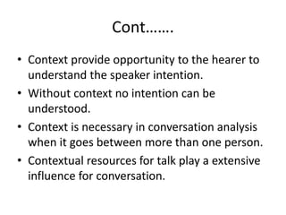 Cont…….
• Context provide opportunity to the hearer to
understand the speaker intention.
• Without context no intention can be
understood.
• Context is necessary in conversation analysis
when it goes between more than one person.
• Contextual resources for talk play a extensive
influence for conversation.
 