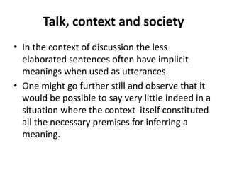 Talk, context and society
• In the context of discussion the less
elaborated sentences often have implicit
meanings when used as utterances.
• One might go further still and observe that it
would be possible to say very little indeed in a
situation where the context itself constituted
all the necessary premises for inferring a
meaning.
 