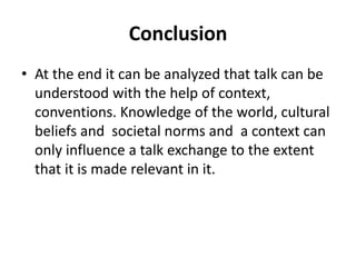 Conclusion
• At the end it can be analyzed that talk can be
understood with the help of context,
conventions. Knowledge of the world, cultural
beliefs and societal norms and a context can
only influence a talk exchange to the extent
that it is made relevant in it.
 