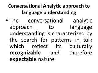 Conversational Analytic approach to
language understanding
• The conversational analytic
approach to language
understanding is characterized by
the search for patterns in talk
which reflect its culturally
recognizable and therefore
expectable nature.
 