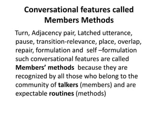 Conversational features called
Members Methods
Turn, Adjacency pair, Latched utterance,
pause, transition-relevance, place, overlap,
repair, formulation and self –formulation
such conversational features are called
Members’ methods because they are
recognized by all those who belong to the
community of talkers (members) and are
expectable routines (methods)
 