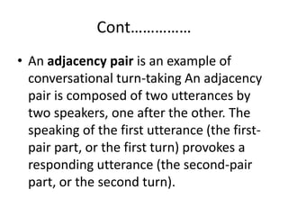 Cont……………
• An adjacency pair is an example of
conversational turn-taking An adjacency
pair is composed of two utterances by
two speakers, one after the other. The
speaking of the first utterance (the first-
pair part, or the first turn) provokes a
responding utterance (the second-pair
part, or the second turn).
 