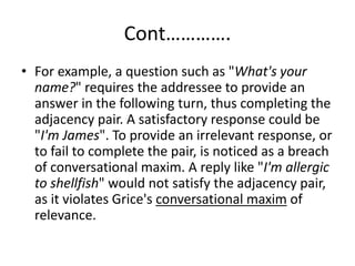 Cont………….
• For example, a question such as "What's your
name?" requires the addressee to provide an
answer in the following turn, thus completing the
adjacency pair. A satisfactory response could be
"I'm James". To provide an irrelevant response, or
to fail to complete the pair, is noticed as a breach
of conversational maxim. A reply like "I'm allergic
to shellfish" would not satisfy the adjacency pair,
as it violates Grice's conversational maxim of
relevance.
 