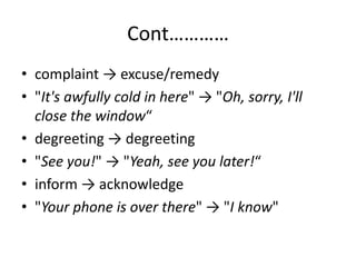Cont…………
• complaint → excuse/remedy
• "It's awfully cold in here" → "Oh, sorry, I'll
close the window“
• degreeting → degreeting
• "See you!" → "Yeah, see you later!“
• inform → acknowledge
• "Your phone is over there" → "I know"
 