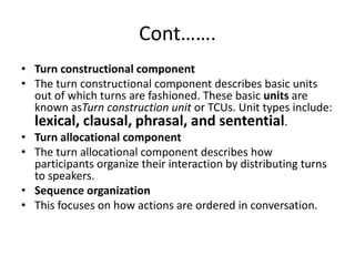 Cont…….
• Turn constructional component
• The turn constructional component describes basic units
out of which turns are fashioned. These basic units are
known asTurn construction unit or TCUs. Unit types include:
lexical, clausal, phrasal, and sentential.
• Turn allocational component
• The turn allocational component describes how
participants organize their interaction by distributing turns
to speakers.
• Sequence organization
• This focuses on how actions are ordered in conversation.
 