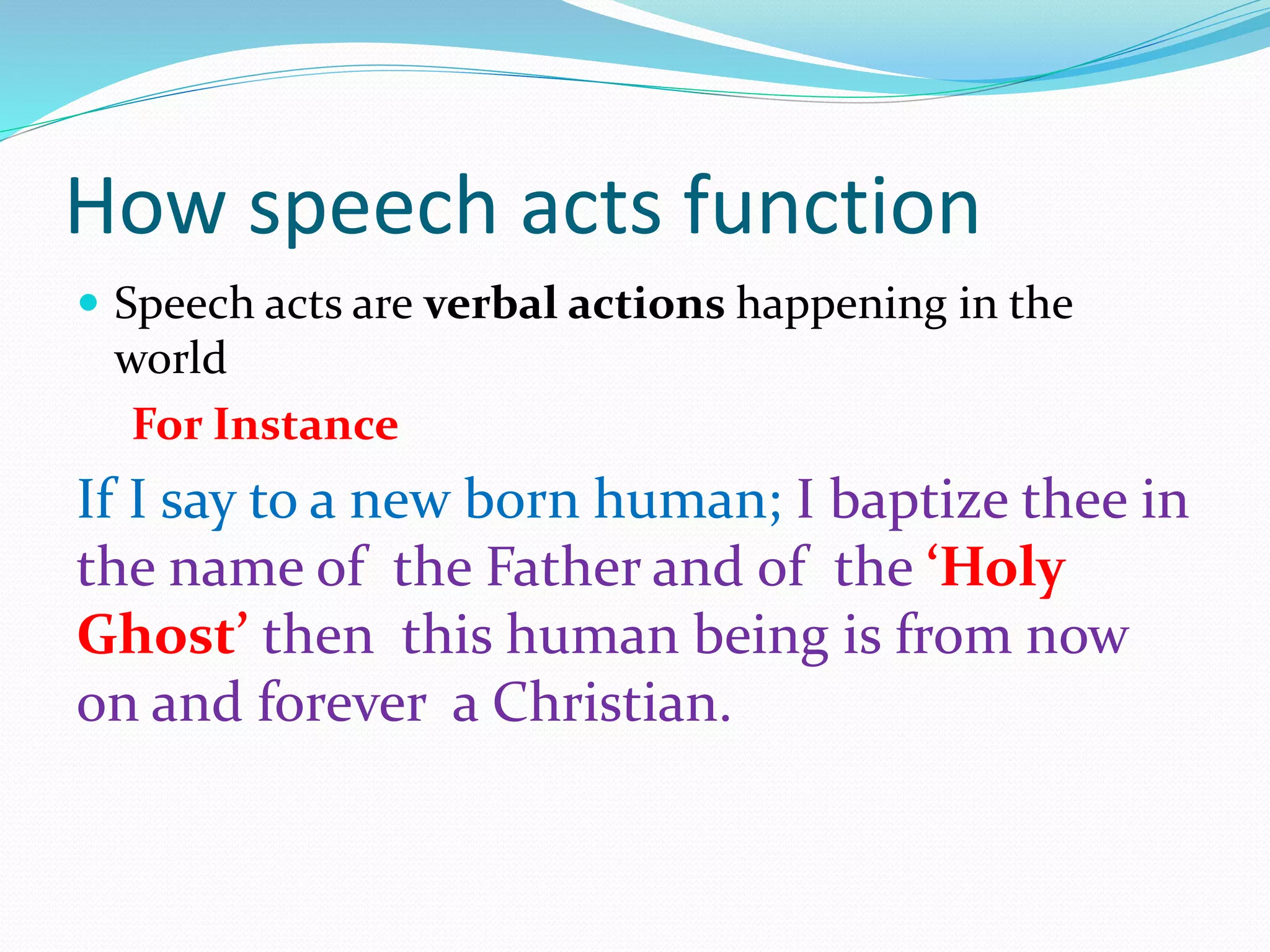 How speech acts function
 Speech acts are verbal actions happening in the
world
For Instance
If I say to a new born human; I baptize thee in
the name of the Father and of the ‘Holy
Ghost’ then this human being is from now
on and forever a Christian.
 