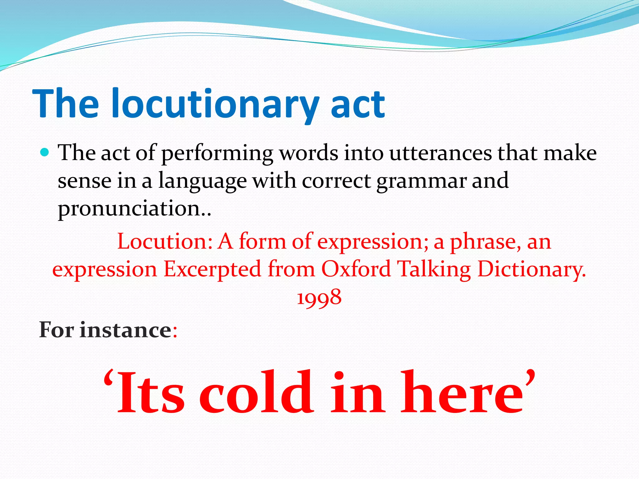The locutionary act
 The act of performing words into utterances that make
sense in a language with correct grammar and
pronunciation..
Locution: A form of expression; a phrase, an
expression Excerpted from Oxford Talking Dictionary.
1998
For instance:
‘Its cold in here’
 