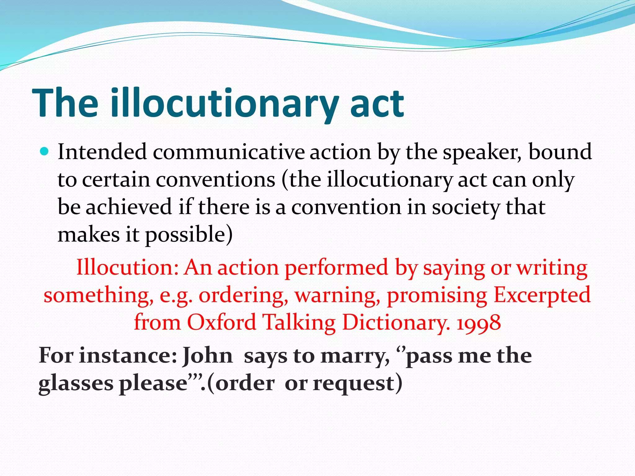 The illocutionary act
 Intended communicative action by the speaker, bound
to certain conventions (the illocutionary act can only
be achieved if there is a convention in society that
makes it possible)
Illocution: An action performed by saying or writing
something, e.g. ordering, warning, promising Excerpted
from Oxford Talking Dictionary. 1998
For instance: John says to marry, ‘’pass me the
glasses please’’’.(order or request)
 