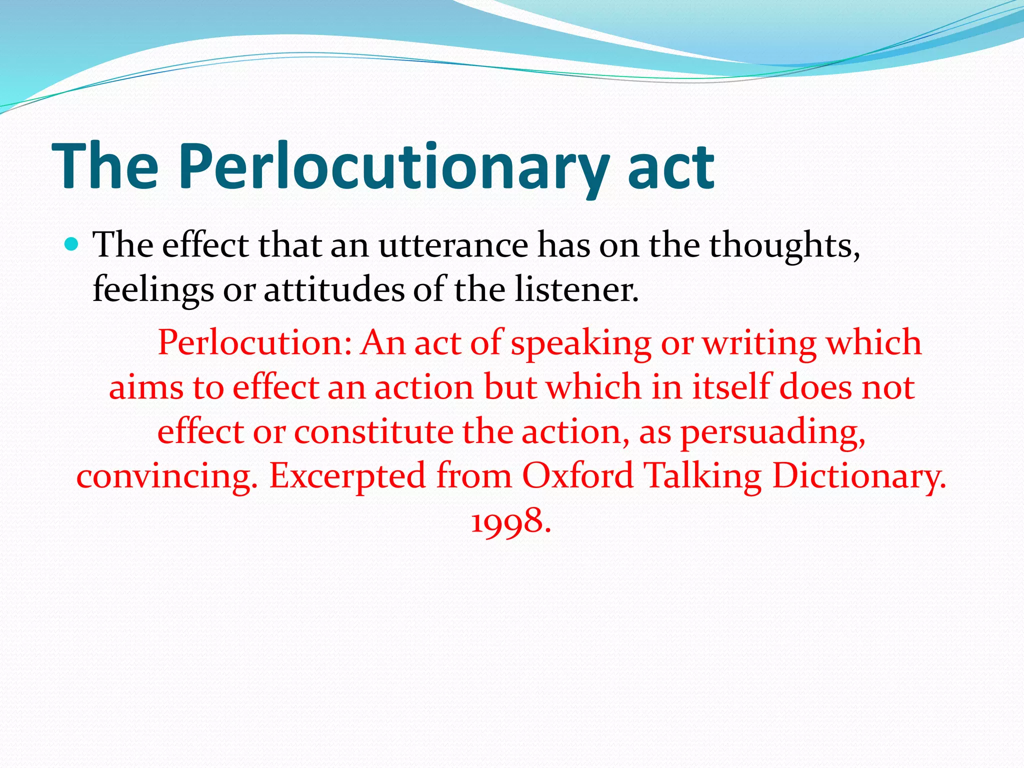 The Perlocutionary act
 The effect that an utterance has on the thoughts,
feelings or attitudes of the listener.
Perlocution: An act of speaking or writing which
aims to effect an action but which in itself does not
effect or constitute the action, as persuading,
convincing. Excerpted from Oxford Talking Dictionary.
1998.
 