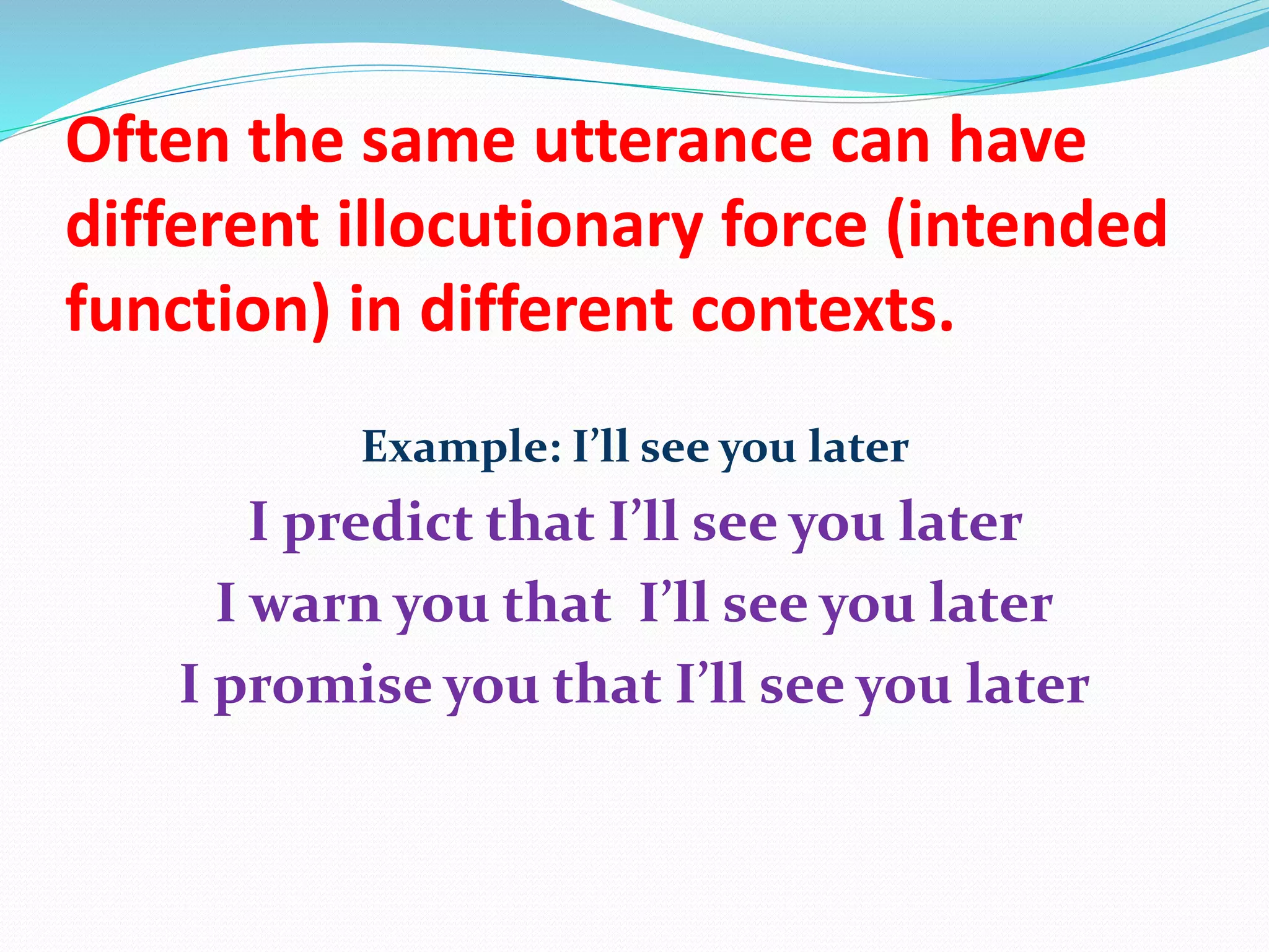 Often the same utterance can have
different illocutionary force (intended
function) in different contexts.
Example: I’ll see you later
I predict that I’ll see you later
I warn you that I’ll see you later
I promise you that I’ll see you later
 