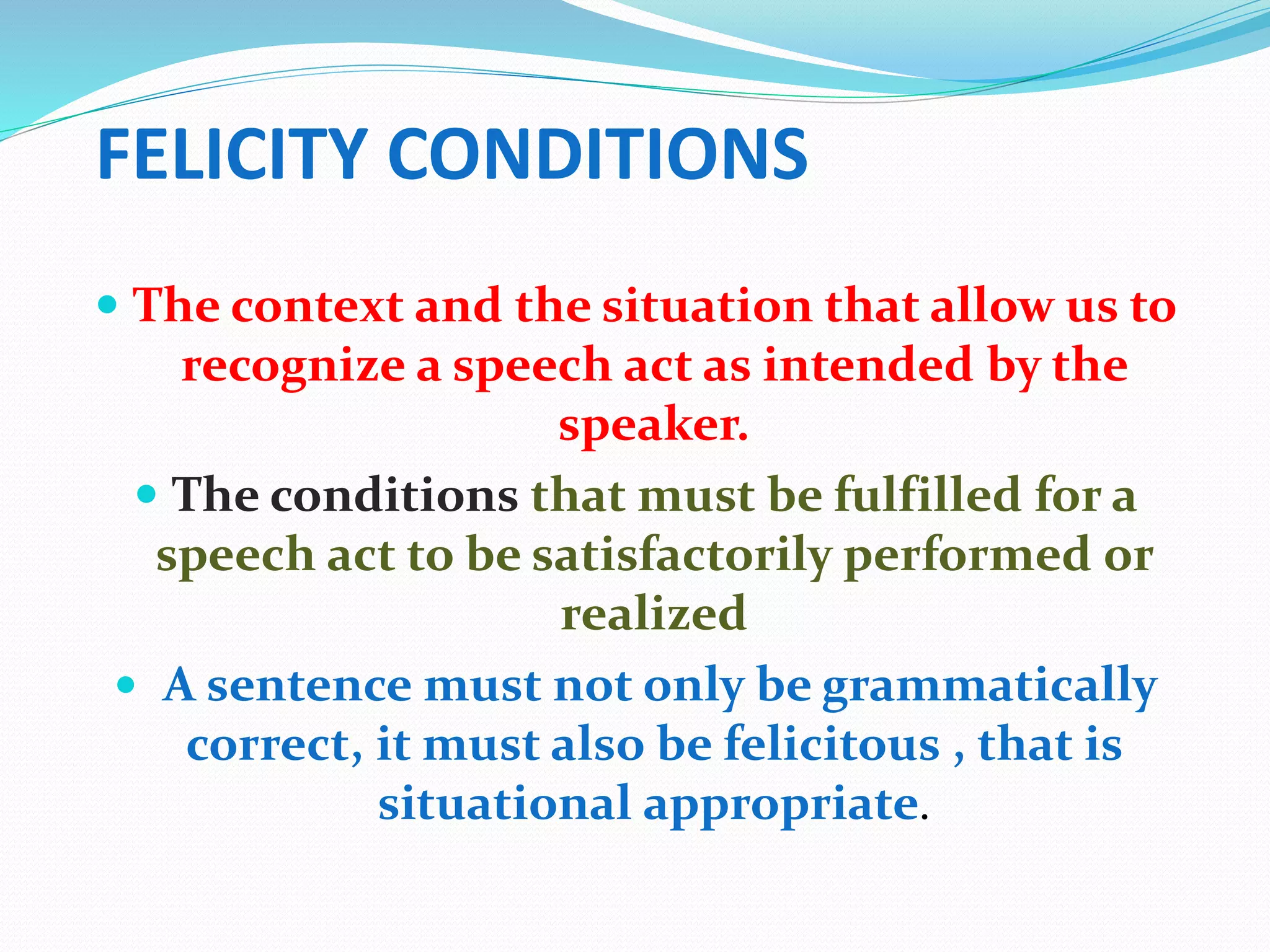 FELICITY CONDITIONS
 The context and the situation that allow us to
recognize a speech act as intended by the
speaker.
 The conditions that must be fulfilled for a
speech act to be satisfactorily performed or
realized
 A sentence must not only be grammatically
correct, it must also be felicitous , that is
situational appropriate.
 