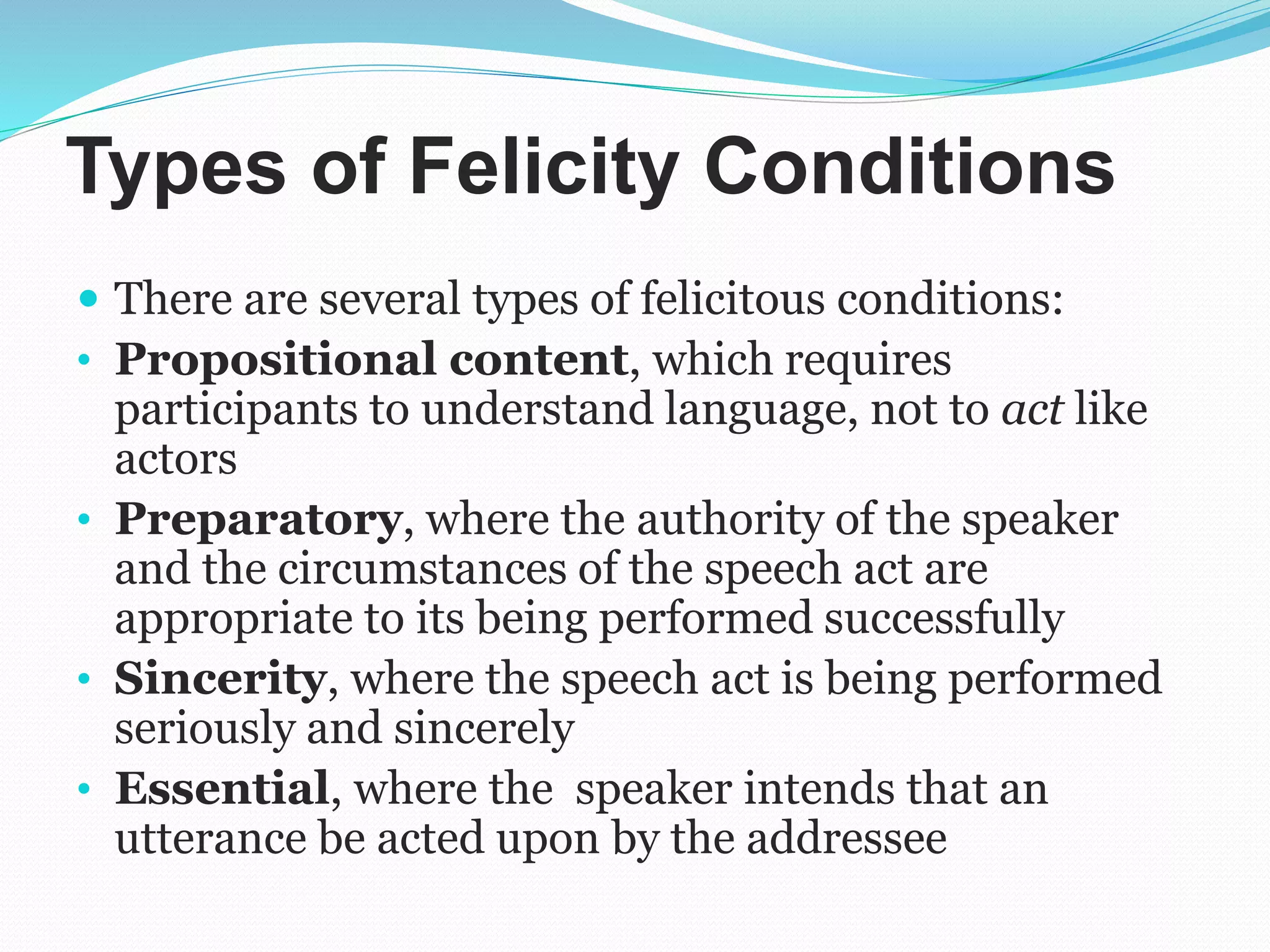 Types of Felicity Conditions
 There are several types of felicitous conditions:
• Propositional content, which requires
participants to understand language, not to act like
actors
• Preparatory, where the authority of the speaker
and the circumstances of the speech act are
appropriate to its being performed successfully
• Sincerity, where the speech act is being performed
seriously and sincerely
• Essential, where the speaker intends that an
utterance be acted upon by the addressee
 