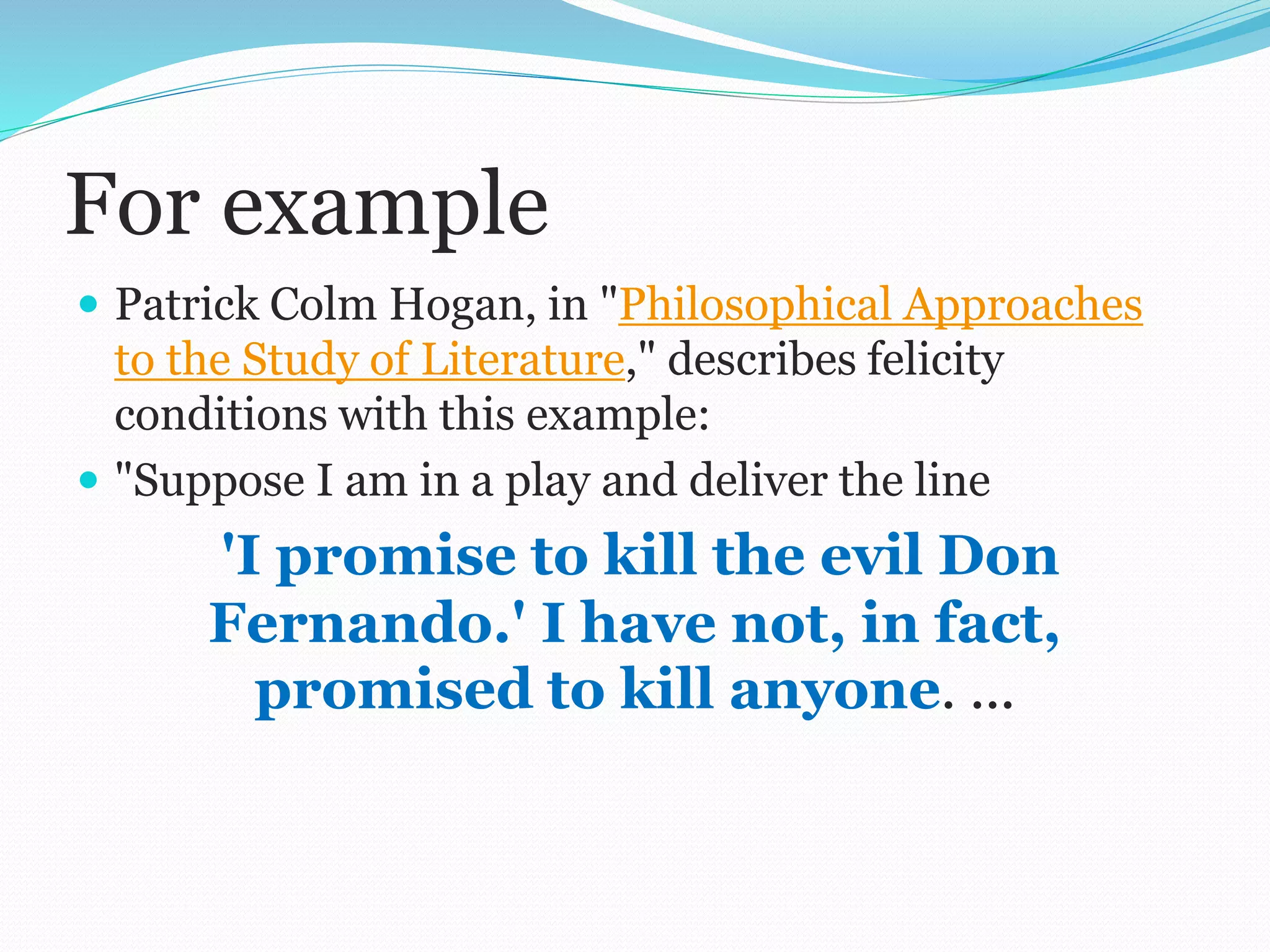 For example
 Patrick Colm Hogan, in "Philosophical Approaches
to the Study of Literature," describes felicity
conditions with this example:
 "Suppose I am in a play and deliver the line
'I promise to kill the evil Don
Fernando.' I have not, in fact,
promised to kill anyone. ...
 