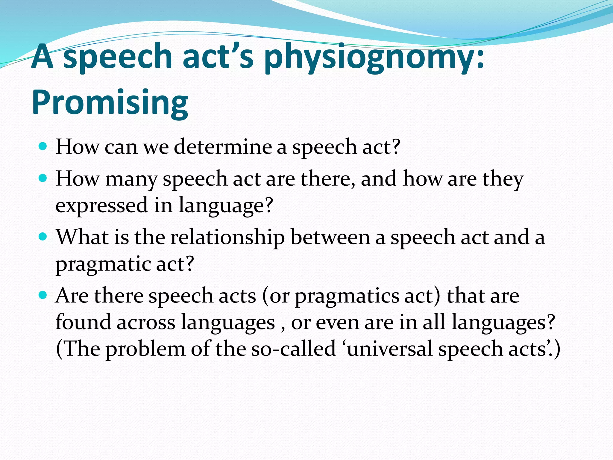 A speech act’s physiognomy:
Promising
 How can we determine a speech act?
 How many speech act are there, and how are they
expressed in language?
 What is the relationship between a speech act and a
pragmatic act?
 Are there speech acts (or pragmatics act) that are
found across languages , or even are in all languages?
(The problem of the so-called ‘universal speech acts’.)
 