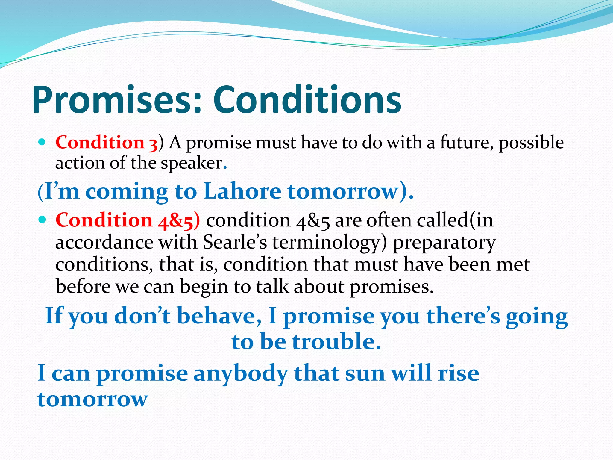 Promises: Conditions
 Condition 3) A promise must have to do with a future, possible
action of the speaker.
(I’m coming to Lahore tomorrow).
 Condition 4&5) condition 4&5 are often called(in
accordance with Searle’s terminology) preparatory
conditions, that is, condition that must have been met
before we can begin to talk about promises.
If you don’t behave, I promise you there’s going
to be trouble.
I can promise anybody that sun will rise
tomorrow
 