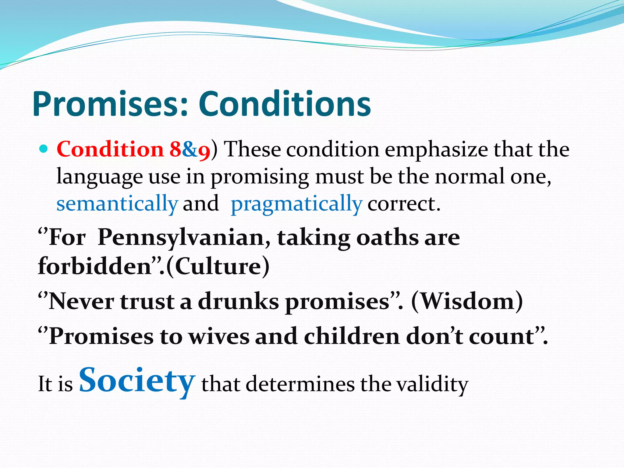 Promises: Conditions
 Condition 8&9) These condition emphasize that the
language use in promising must be the normal one,
semantically and pragmatically correct.
‘’For Pennsylvanian, taking oaths are
forbidden’’.(Culture)
‘’Never trust a drunks promises’’. (Wisdom)
‘’Promises to wives and children don’t count’’.
It is Society that determines the validity
 