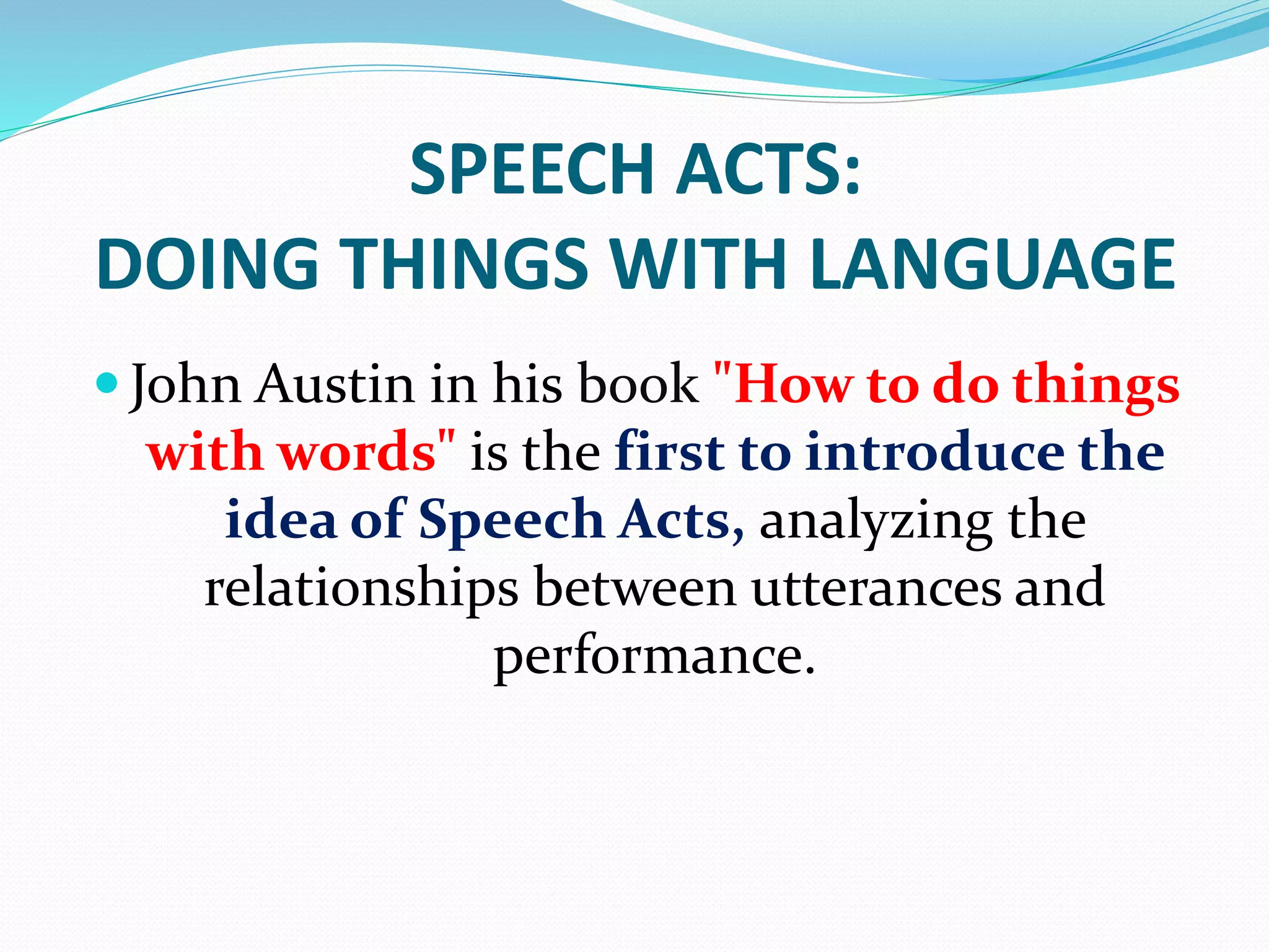 SPEECH ACTS:
DOING THINGS WITH LANGUAGE
 John Austin in his book "How to do things
with words" is the first to introduce the
idea of Speech Acts, analyzing the
relationships between utterances and
performance.
 