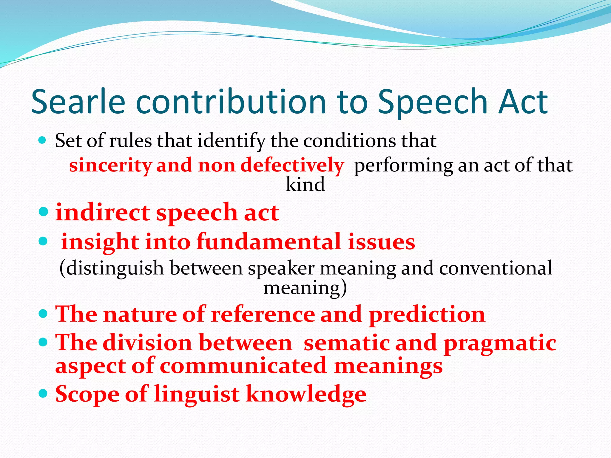 Searle contribution to Speech Act
 Set of rules that identify the conditions that
sincerity and non defectively performing an act of that
kind
 indirect speech act
 insight into fundamental issues
(distinguish between speaker meaning and conventional
meaning)
 The nature of reference and prediction
 The division between sematic and pragmatic
aspect of communicated meanings
 Scope of linguist knowledge
 