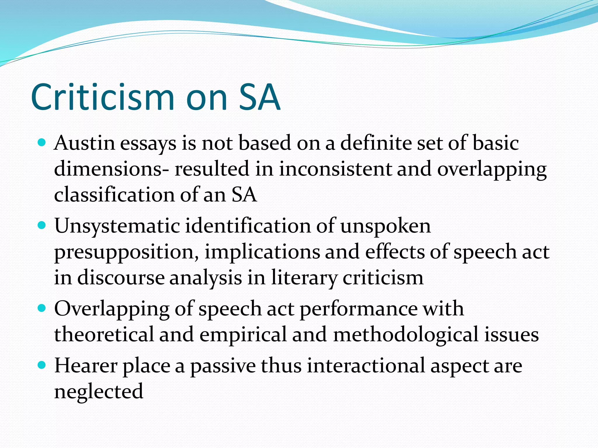 Criticism on SA
 Austin essays is not based on a definite set of basic
dimensions- resulted in inconsistent and overlapping
classification of an SA
 Unsystematic identification of unspoken
presupposition, implications and effects of speech act
in discourse analysis in literary criticism
 Overlapping of speech act performance with
theoretical and empirical and methodological issues
 Hearer place a passive thus interactional aspect are
neglected
 