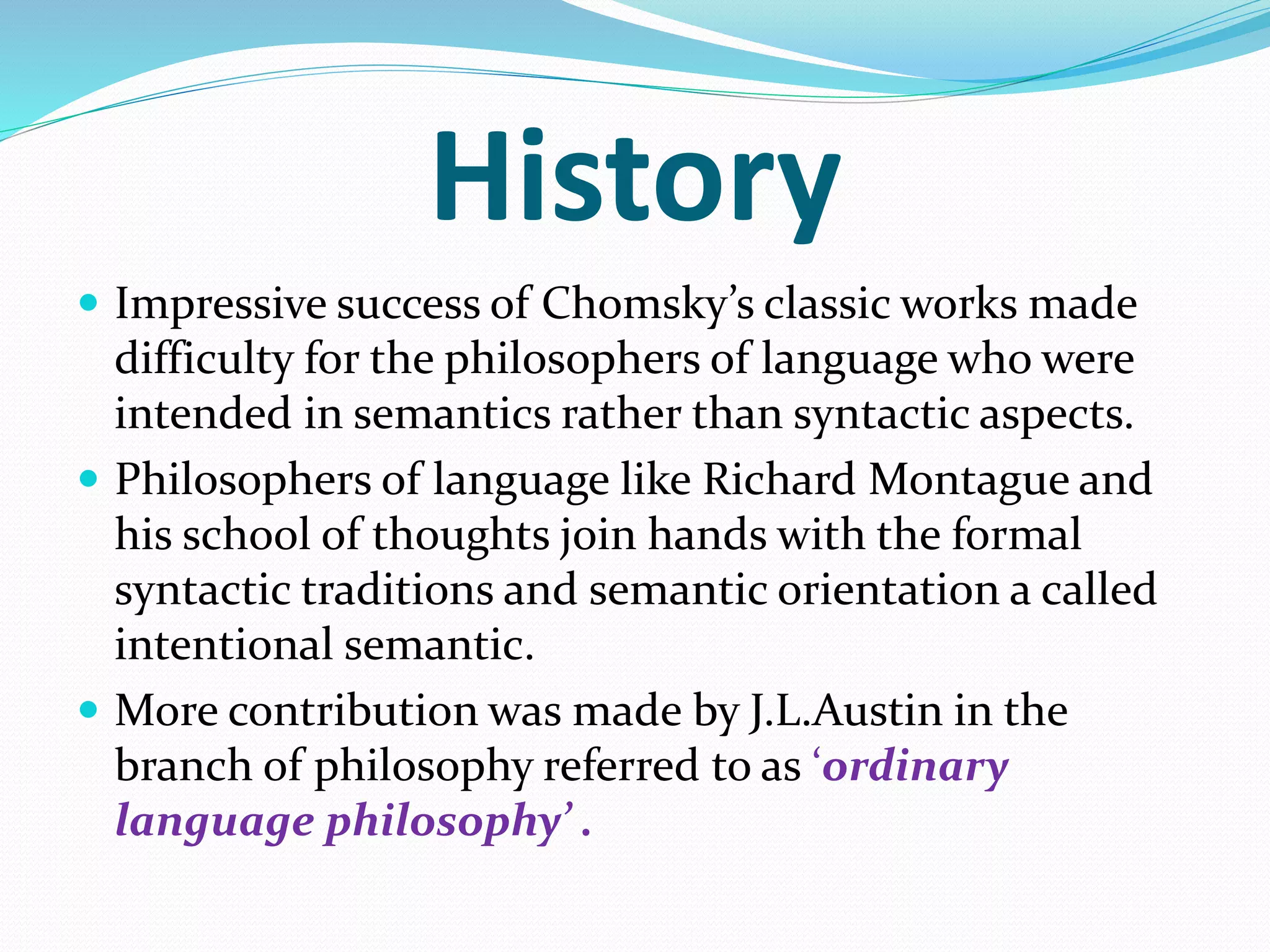  Impressive success of Chomsky’s classic works made
difficulty for the philosophers of language who were
intended in semantics rather than syntactic aspects.
 Philosophers of language like Richard Montague and
his school of thoughts join hands with the formal
syntactic traditions and semantic orientation a called
intentional semantic.
 More contribution was made by J.L.Austin in the
branch of philosophy referred to as ‘ordinary
language philosophy’ .
History
 