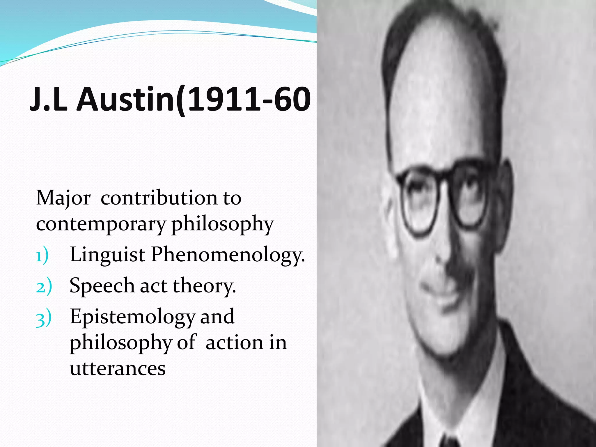 J.L Austin(1911-60
Major contribution to
contemporary philosophy
1) Linguist Phenomenology.
2) Speech act theory.
3) Epistemology and
philosophy of action in
utterances
 